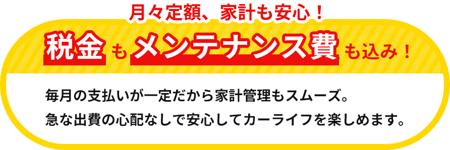 月々定額、家計も安心!税金もメンテナンス費も込み!毎月の支払いが一定だから、家計管理もスムーズ。急な出費の心配なしで、安心してカーライフを楽しめます。